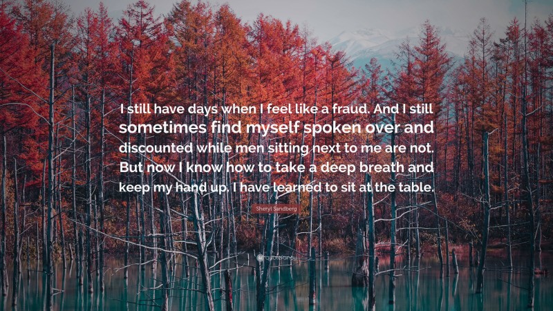 Sheryl Sandberg Quote: “I still have days when I feel like a fraud. And I still sometimes find myself spoken over and discounted while men sitting next to me are not. But now I know how to take a deep breath and keep my hand up. I have learned to sit at the table.”