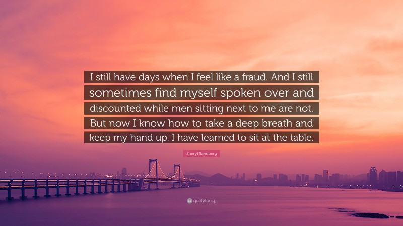 Sheryl Sandberg Quote: “I still have days when I feel like a fraud. And I still sometimes find myself spoken over and discounted while men sitting next to me are not. But now I know how to take a deep breath and keep my hand up. I have learned to sit at the table.”