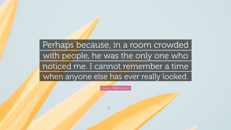 Lauren Palphreyman Quote: “Perhaps because, in a room crowded with people, he was the only one who noticed me. I cannot remember a time when anyone else has ever really looked.”