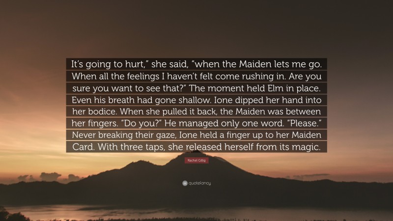 Rachel Gillig Quote: “It’s going to hurt,” she said, “when the Maiden lets me go. When all the feelings I haven’t felt come rushing in. Are you sure you want to see that?” The moment held Elm in place. Even his breath had gone shallow. Ione dipped her hand into her bodice. When she pulled it back, the Maiden was between her fingers. “Do you?” He managed only one word. “Please.” Never breaking their gaze, Ione held a finger up to her Maiden Card. With three taps, she released herself from its magic.”