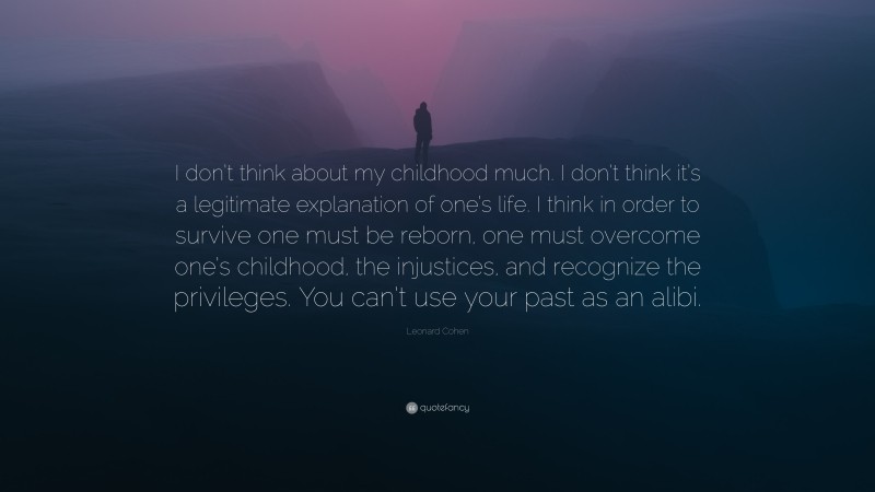 Leonard Cohen Quote: “I don’t think about my childhood much. I don’t think it’s a legitimate explanation of one’s life. I think in order to survive one must be reborn, one must overcome one’s childhood, the injustices, and recognize the privileges. You can’t use your past as an alibi.”