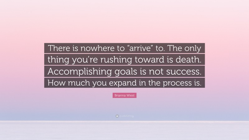 Brianna Wiest Quote: “There is nowhere to “arrive” to. The only thing you’re rushing toward is death. Accomplishing goals is not success. How much you expand in the process is.”