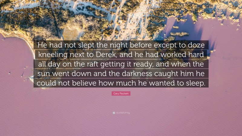 Gary Paulsen Quote: “He had not slept the night before except to doze kneeling next to Derek, and he had worked hard all day on the raft getting it ready, and when the sun went down and the darkness caught him he could not believe how much he wanted to sleep.”