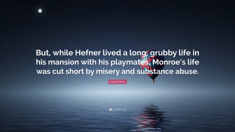Louise Perry Quote: “But, while Hefner lived a long, grubby life in his mansion with his playmates, Monroe’s life was cut short by misery and substance abuse.”