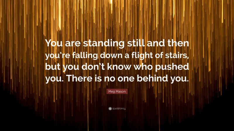 Meg Mason Quote: “You are standing still and then you’re falling down a flight of stairs, but you don’t know who pushed you. There is no one behind you.”