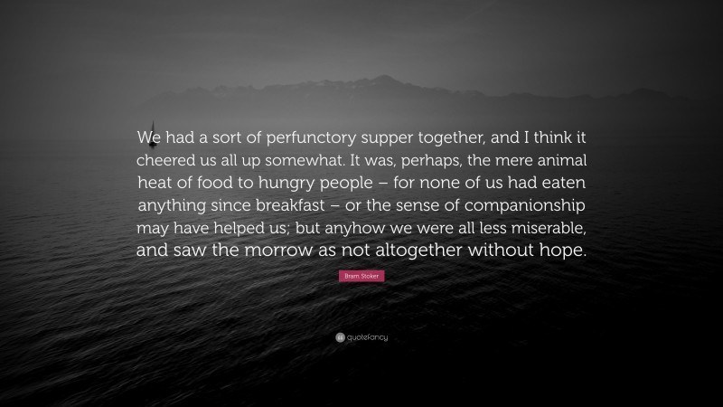 Bram Stoker Quote: “We had a sort of perfunctory supper together, and I think it cheered us all up somewhat. It was, perhaps, the mere animal heat of food to hungry people – for none of us had eaten anything since breakfast – or the sense of companionship may have helped us; but anyhow we were all less miserable, and saw the morrow as not altogether without hope.”