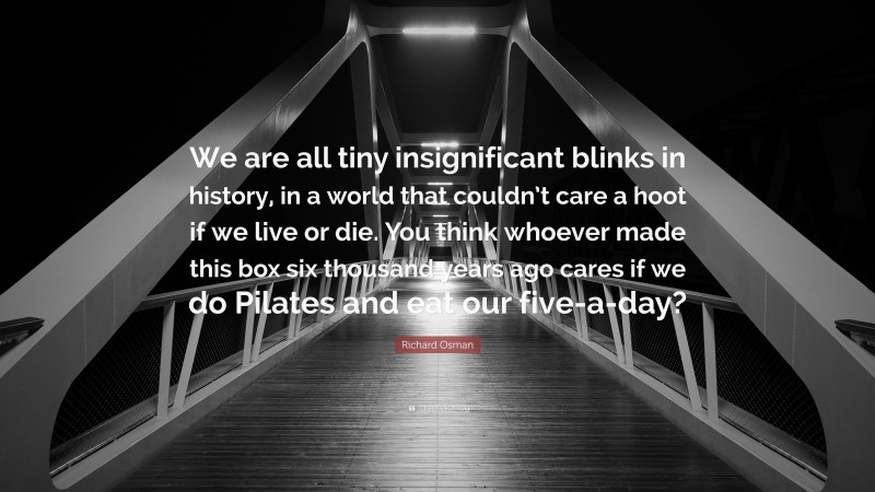 Richard Osman Quote: “We are all tiny insignificant blinks in history, in a world that couldn’t care a hoot if we live or die. You think whoever made this box six thousand years ago cares if we do Pilates and eat our five-a-day?”