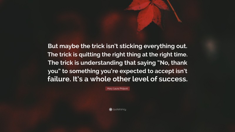 Mary Laura Philpott Quote: “But maybe the trick isn’t sticking everything out. The trick is quitting the right thing at the right time. The trick is understanding that saying “No, thank you” to something you’re expected to accept isn’t failure. It’s a whole other level of success.”