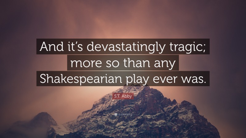 S.T. Abby Quote: “And it’s devastatingly tragic; more so than any Shakespearian play ever was.”
