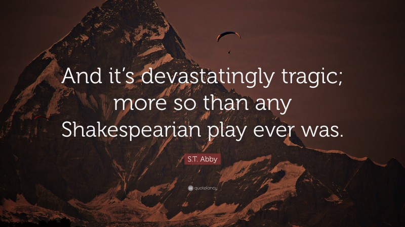 S.T. Abby Quote: “And it’s devastatingly tragic; more so than any Shakespearian play ever was.”