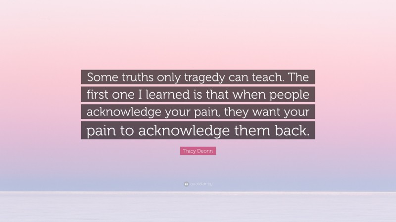 Tracy Deonn Quote: “Some truths only tragedy can teach. The first one I learned is that when people acknowledge your pain, they want your pain to acknowledge them back.”