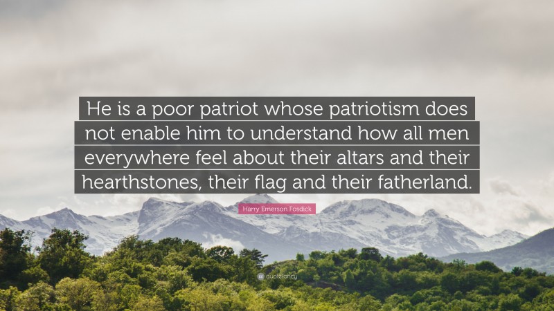 Harry Emerson Fosdick Quote: “He is a poor patriot whose patriotism does not enable him to understand how all men everywhere feel about their altars and their hearthstones, their flag and their fatherland.”