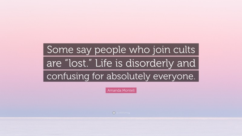 Amanda Montell Quote: “Some say people who join cults are “lost.” Life is disorderly and confusing for absolutely everyone.”