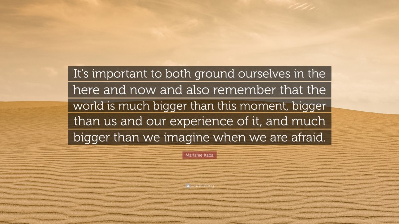 Mariame Kaba Quote: “It’s important to both ground ourselves in the here and now and also remember that the world is much bigger than this moment, bigger than us and our experience of it, and much bigger than we imagine when we are afraid.”