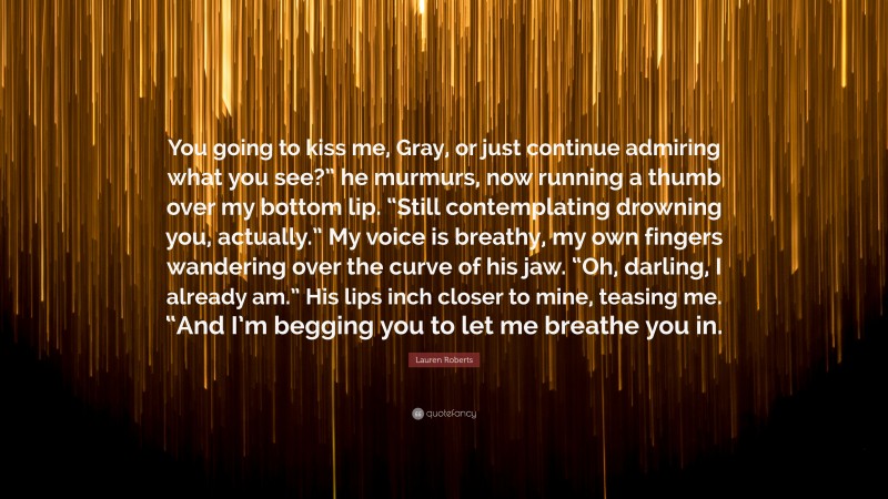 Lauren Roberts Quote: “You going to kiss me, Gray, or just continue admiring what you see?” he murmurs, now running a thumb over my bottom lip. “Still contemplating drowning you, actually.” My voice is breathy, my own fingers wandering over the curve of his jaw. “Oh, darling, I already am.” His lips inch closer to mine, teasing me. “And I’m begging you to let me breathe you in.”