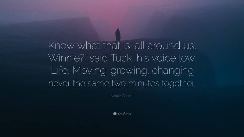 Natalie Babbitt Quote: “Know what that is, all around us, Winnie?” said Tuck, his voice low. “Life. Moving, growing, changing, never the same two minutes together.”