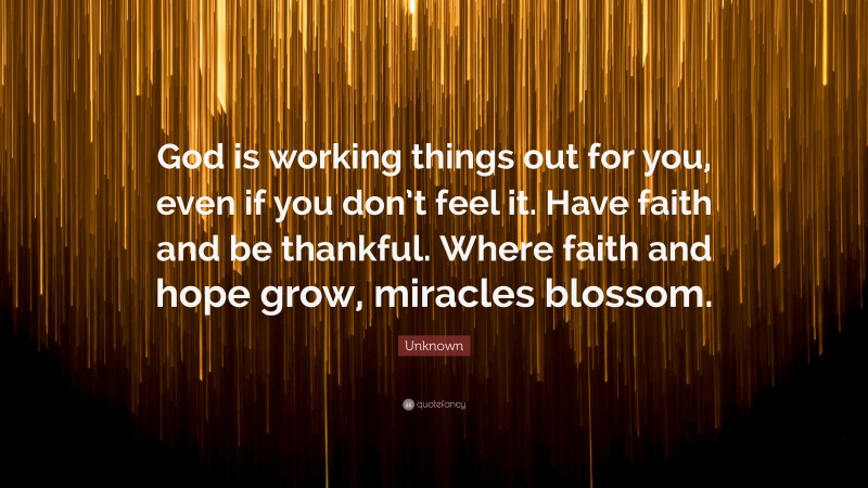 Unknown Quote: “God is working things out for you, even if you don’t feel it. Have faith and be thankful. Where faith and hope grow, miracles blossom.”