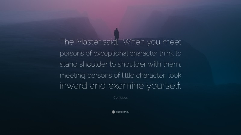 Confucius Quote: “The Master said, “When you meet persons of exceptional character think to stand shoulder to shoulder with them; meeting persons of little character, look inward and examine yourself.”