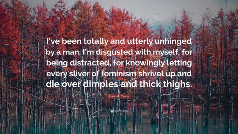 Hannah Grace Quote: “I’ve been totally and utterly unhinged by a man. I’m disgusted with myself, for being distracted, for knowingly letting every sliver of feminism shrivel up and die over dimples and thick thighs.”