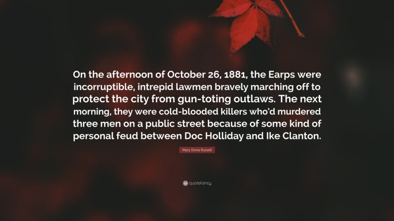 Mary Doria Russell Quote: “On the afternoon of October 26, 1881, the Earps were incorruptible, intrepid lawmen bravely marching off to protect the city from gun-toting outlaws. The next morning, they were cold-blooded killers who’d murdered three men on a public street because of some kind of personal feud between Doc Holliday and Ike Clanton.”