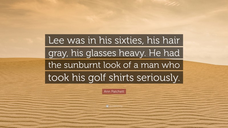 Ann Patchett Quote: “Lee was in his sixties, his hair gray, his glasses heavy. He had the sunburnt look of a man who took his golf shirts seriously.”