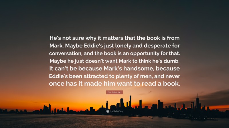 Cat Sebastian Quote: “He’s not sure why it matters that the book is from Mark. Maybe Eddie’s just lonely and desperate for conversation, and the book is an opportunity for that. Maybe he just doesn’t want Mark to think he’s dumb. It can’t be because Mark’s handsome, because Eddie’s been attracted to plenty of men, and never once has it made him want to read a book.”