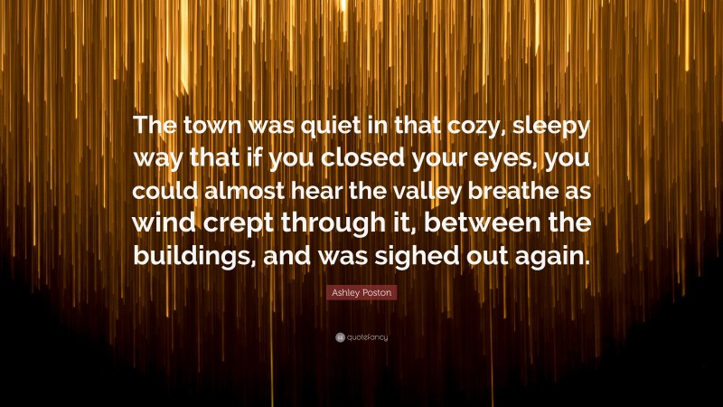 Ashley Poston Quote: “The town was quiet in that cozy, sleepy way that if you closed your eyes, you could almost hear the valley breathe as wind crept through it, between the buildings, and was sighed out again.”