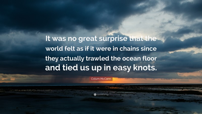 Colum McCann Quote: “It was no great surprise that the world felt as if it were in chains since they actually trawled the ocean floor and tied us up in easy knots.”