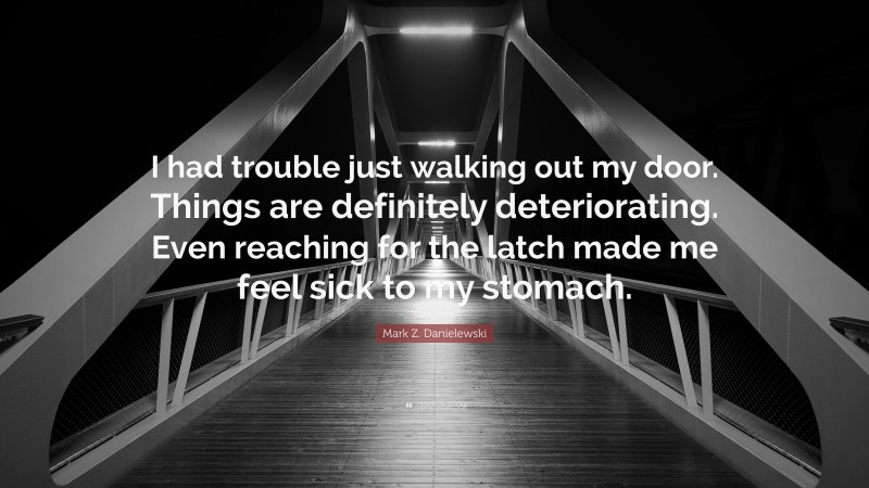 Mark Z. Danielewski Quote: “I had trouble just walking out my door. Things are definitely deteriorating. Even reaching for the latch made me feel sick to my stomach.”