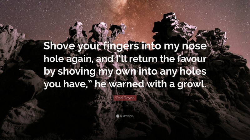 Opal Reyne Quote: “Shove your fingers into my nose hole again, and I’ll return the favour by shoving my own into any holes you have,” he warned with a growl.”
