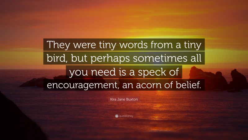 Kira Jane Buxton Quote: “They were tiny words from a tiny bird, but perhaps sometimes all you need is a speck of encouragement, an acorn of belief.”