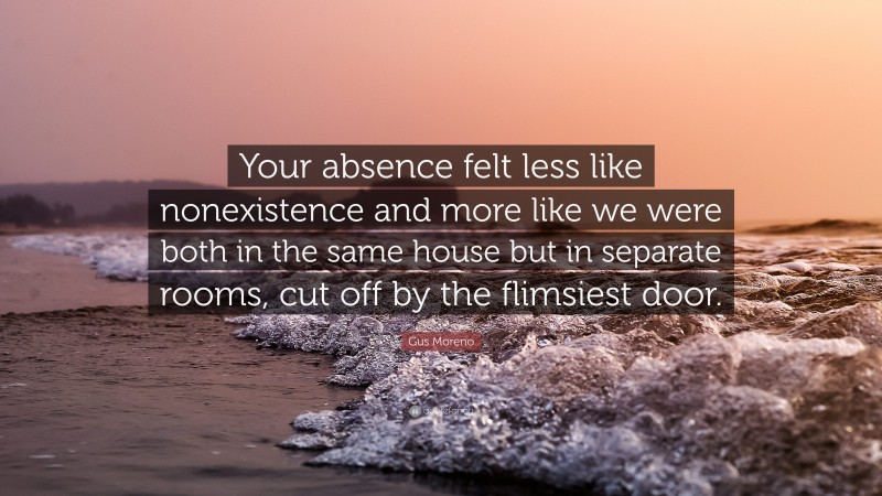 Gus Moreno Quote: “Your absence felt less like nonexistence and more like we were both in the same house but in separate rooms, cut off by the flimsiest door.”