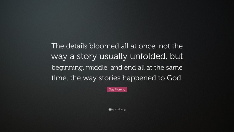 Gus Moreno Quote: “The details bloomed all at once, not the way a story usually unfolded, but beginning, middle, and end all at the same time, the way stories happened to God.”