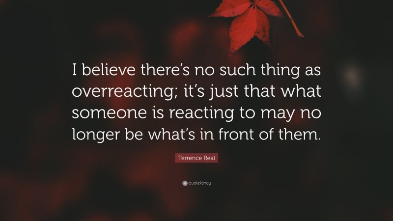 Terrence Real Quote: “I believe there’s no such thing as overreacting; it’s just that what someone is reacting to may no longer be what’s in front of them.”