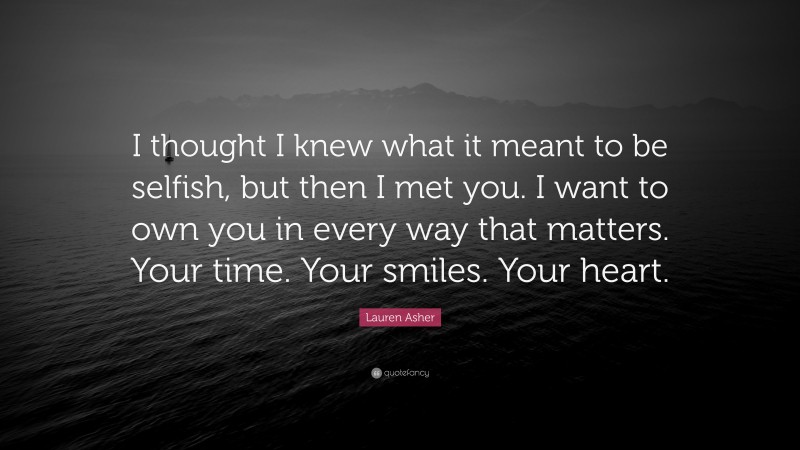 Lauren Asher Quote: “I thought I knew what it meant to be selfish, but then I met you. I want to own you in every way that matters. Your time. Your smiles. Your heart.”