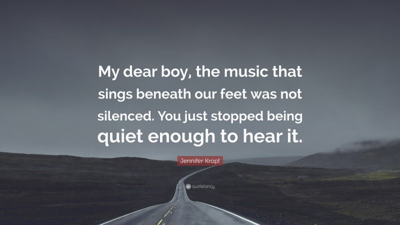 Jennifer Kropf Quote: “My dear boy, the music that sings beneath our feet was not silenced. You just stopped being quiet enough to hear it.”