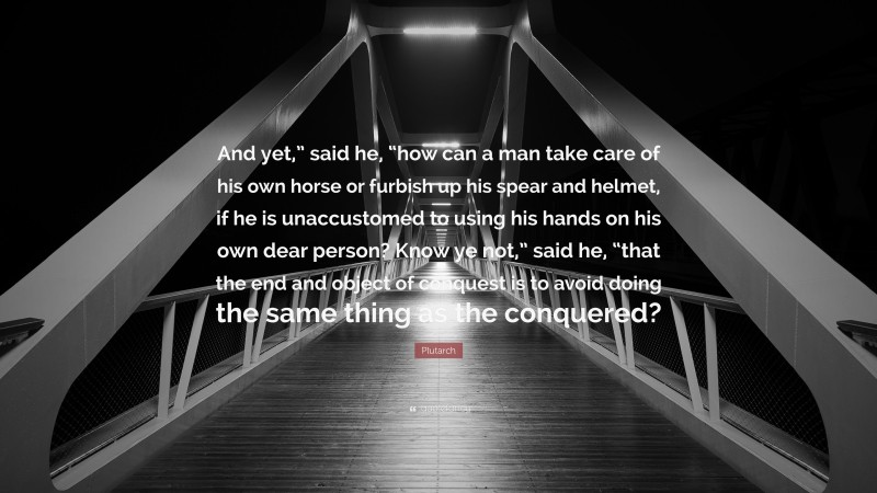 Plutarch Quote: “And yet,” said he, “how can a man take care of his own horse or furbish up his spear and helmet, if he is unaccustomed to using his hands on his own dear person? Know ye not,” said he, “that the end and object of conquest is to avoid doing the same thing as the conquered?”