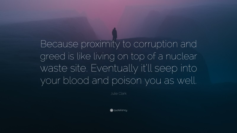 Julie Clark Quote: “Because proximity to corruption and greed is like living on top of a nuclear waste site. Eventually it’ll seep into your blood and poison you as well.”