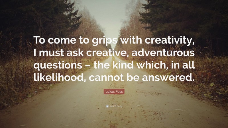 Lukas Foss Quote: “To come to grips with creativity, I must ask creative, adventurous questions – the kind which, in all likelihood, cannot be answered.”