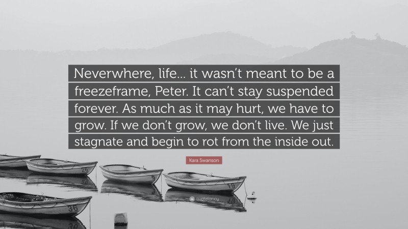 Kara Swanson Quote: “Neverwhere, life... it wasn’t meant to be a freezeframe, Peter. It can’t stay suspended forever. As much as it may hurt, we have to grow. If we don’t grow, we don’t live. We just stagnate and begin to rot from the inside out.”