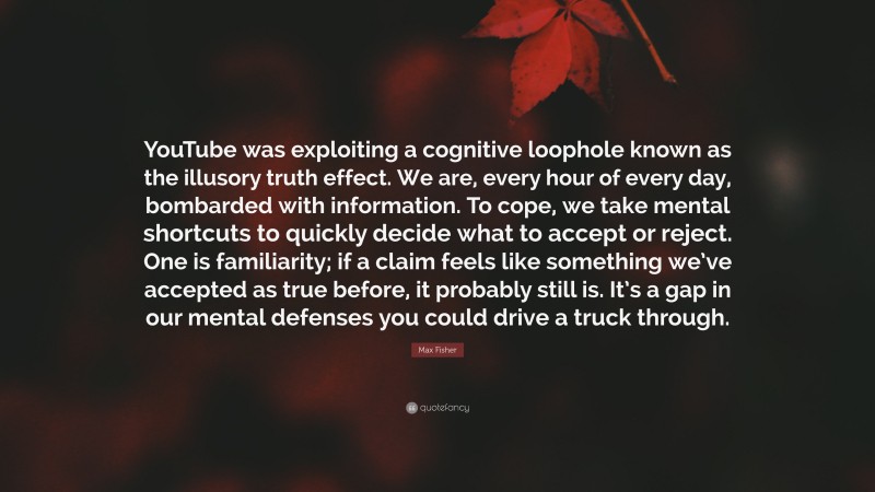 Max Fisher Quote: “YouTube was exploiting a cognitive loophole known as the illusory truth effect. We are, every hour of every day, bombarded with information. To cope, we take mental shortcuts to quickly decide what to accept or reject. One is familiarity; if a claim feels like something we’ve accepted as true before, it probably still is. It’s a gap in our mental defenses you could drive a truck through.”