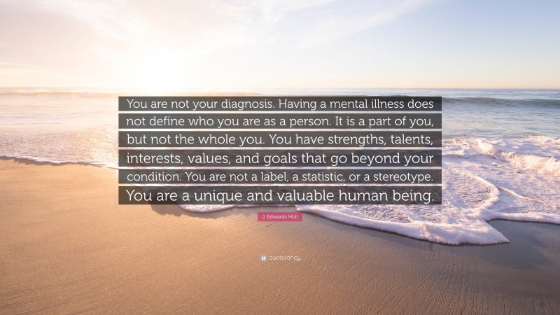 J. Edwards Holt Quote: “You are not your diagnosis. Having a mental illness does not define who you are as a person. It is a part of you, but not the whole you. You have strengths, talents, interests, values, and goals that go beyond your condition. You are not a label, a statistic, or a stereotype. You are a unique and valuable human being.”