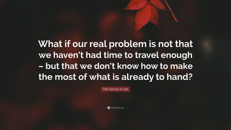The School of Life Quote: “What if our real problem is not that we haven’t had time to travel enough – but that we don’t know how to make the most of what is already to hand?”