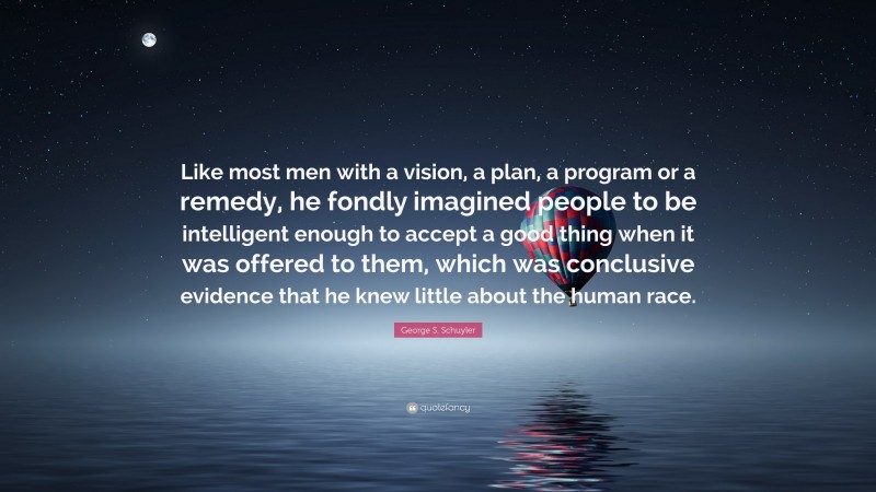 George S. Schuyler Quote: “Like most men with a vision, a plan, a program or a remedy, he fondly imagined people to be intelligent enough to accept a good thing when it was offered to them, which was conclusive evidence that he knew little about the human race.”