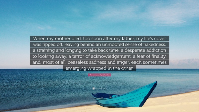 Chimamanda Ngozi Adichie Quote: “When my mother died, too soon after my father, my life’s cover was ripped off, leaving behind an unmoored sense of nakedness, a straining and longing to take back time, a desperate addiction to looking away, a terror of acknowledgement, a fear of finality, and, most of all, ceaseless sadness and anger, each sometimes emerging wrapped in the other.”
