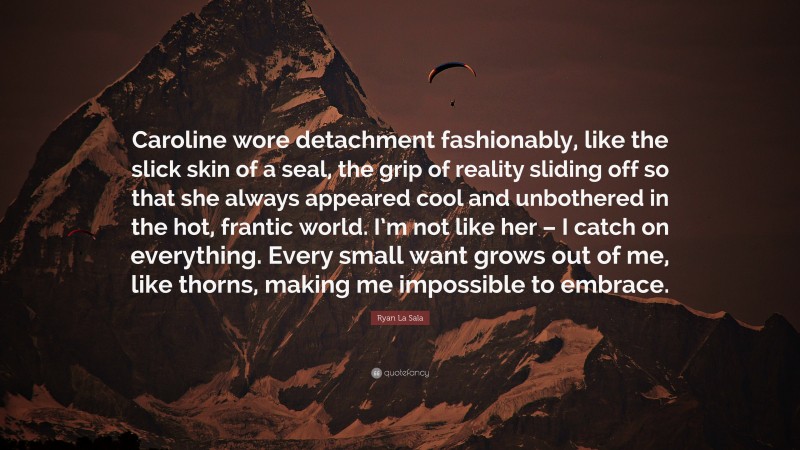 Ryan La Sala Quote: “Caroline wore detachment fashionably, like the slick skin of a seal, the grip of reality sliding off so that she always appeared cool and unbothered in the hot, frantic world. I’m not like her – I catch on everything. Every small want grows out of me, like thorns, making me impossible to embrace.”