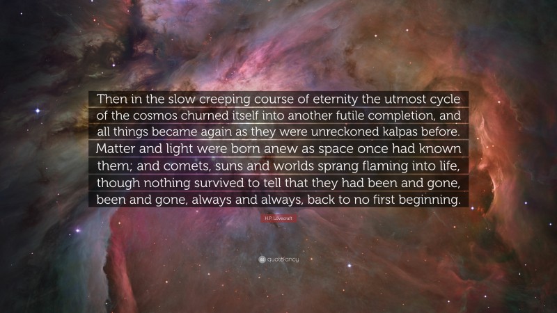 H.P. Lovecraft Quote: “Then in the slow creeping course of eternity the utmost cycle of the cosmos churned itself into another futile completion, and all things became again as they were unreckoned kalpas before. Matter and light were born anew as space once had known them; and comets, suns and worlds sprang flaming into life, though nothing survived to tell that they had been and gone, been and gone, always and always, back to no first beginning.”