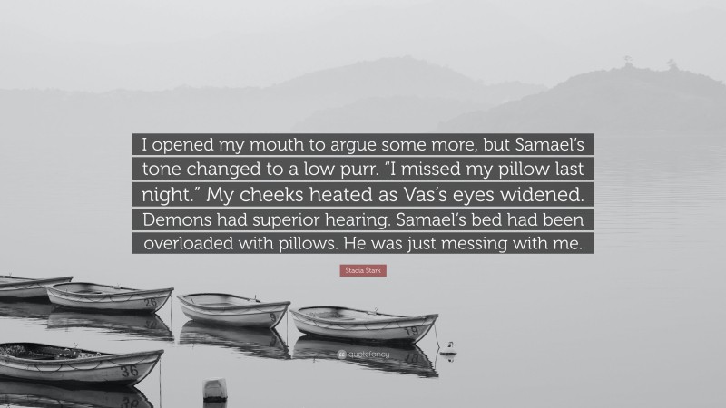 Stacia Stark Quote: “I opened my mouth to argue some more, but Samael’s tone changed to a low purr. “I missed my pillow last night.” My cheeks heated as Vas’s eyes widened. Demons had superior hearing. Samael’s bed had been overloaded with pillows. He was just messing with me.”