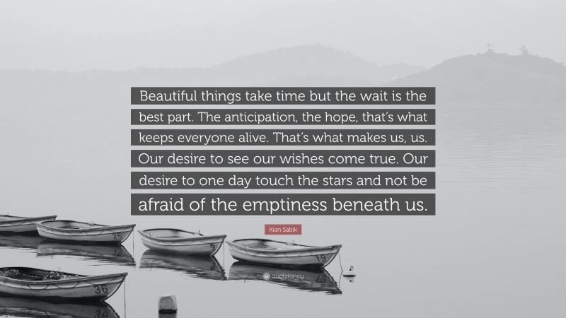 Kian Sabik Quote: “Beautiful things take time but the wait is the best part. The anticipation, the hope, that’s what keeps everyone alive. That’s what makes us, us. Our desire to see our wishes come true. Our desire to one day touch the stars and not be afraid of the emptiness beneath us.”