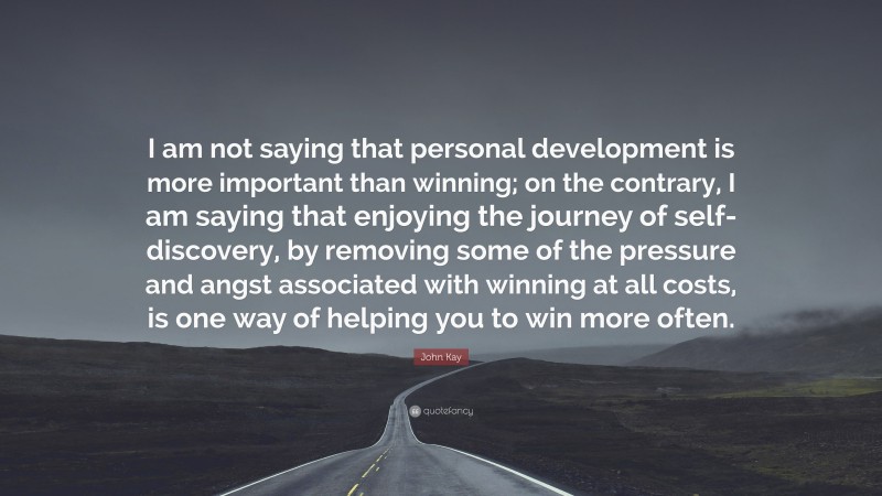 John Kay Quote: “I am not saying that personal development is more important than winning; on the contrary, I am saying that enjoying the journey of self-discovery, by removing some of the pressure and angst associated with winning at all costs, is one way of helping you to win more often.”